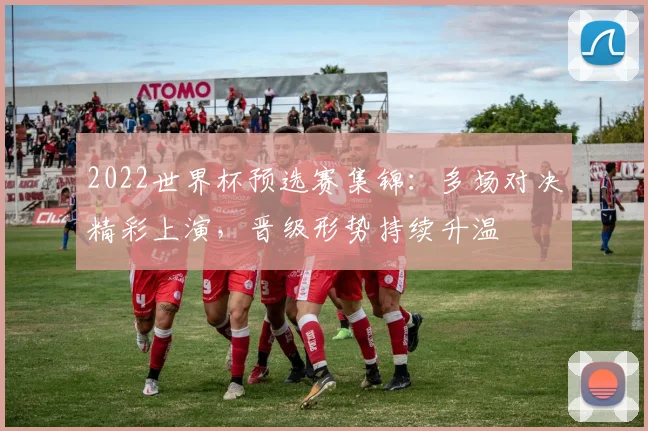 2022世界杯预选赛集锦：多场对决精彩上演，晋级形势持续升温