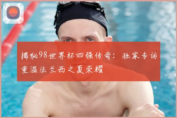 揭秘98世界杯四强传奇:独家专访重温法兰西之夏荣耀