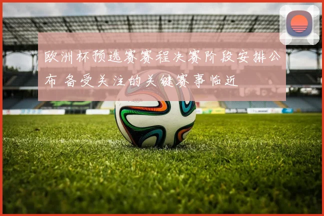 欧洲杯预选赛赛程决赛阶段安排公布 备受关注的关键赛事临近