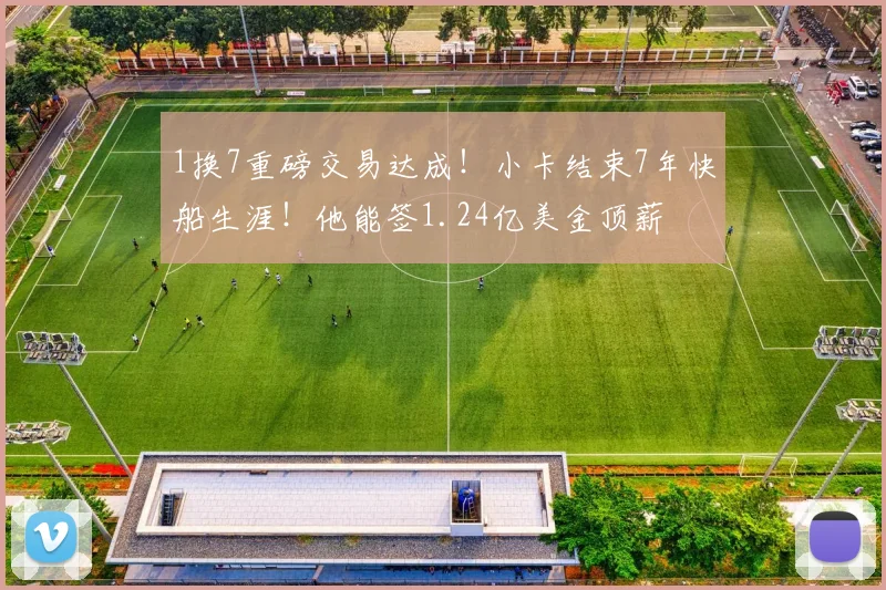 1换7重磅交易达成!小卡结束7年快船生涯!他能签1.24亿美金顶薪