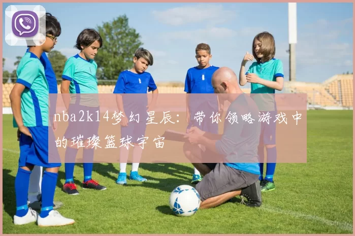 nba2k14梦幻星辰：带你领略游戏中的璀璨篮球宇宙