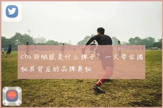 cba羽绒服是什么牌子？一文带你揭秘其背后的品牌奥秘