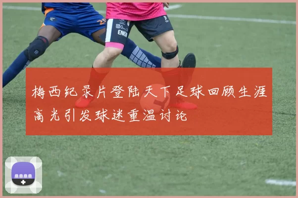 梅西纪录片登陆天下足球回顾生涯高光引发球迷重温讨论