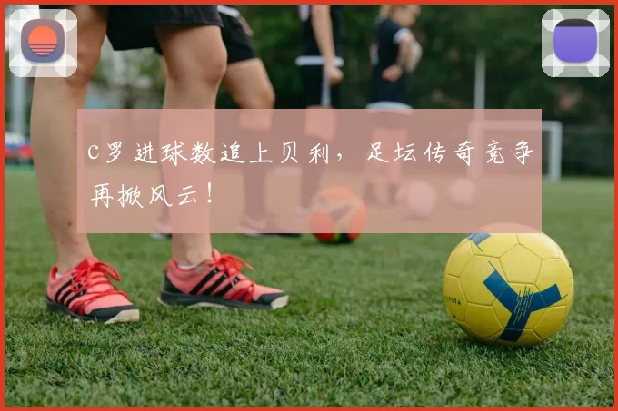 c罗进球数追上贝利，足坛传奇竞争再掀风云！