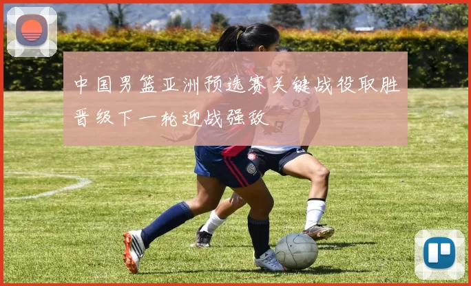 中国男篮亚洲预选赛关键战役取胜晋级下一轮迎战强敌