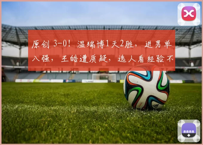 原创 3-0!温瑞博1天2胜,进男单八强,王皓遭质疑,选人看经验不看状态