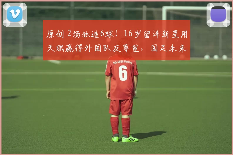 原创 2场独造6球！16岁留洋新星用天赋赢得外国队友尊重，国足未来核心浮现