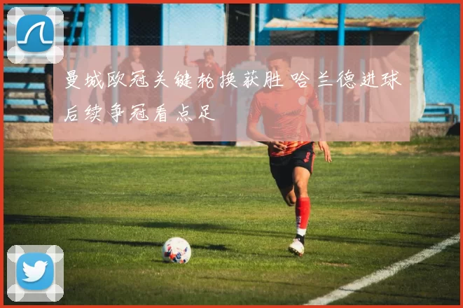 曼城欧冠关键轮换获胜 哈兰德进球后续争冠看点足