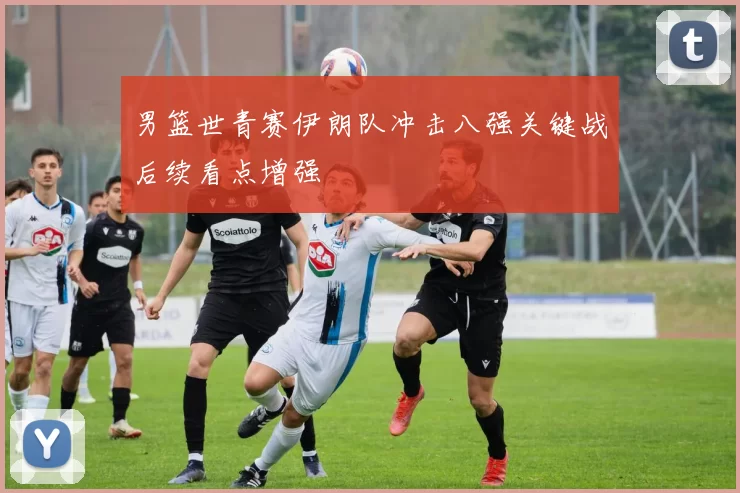 男篮世青赛伊朗队冲击八强关键战后续看点增强