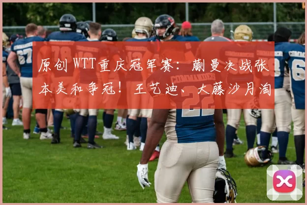 原创 WTT重庆冠军赛：蒯曼决战张本美和争冠！王艺迪、大藤沙月淘汰