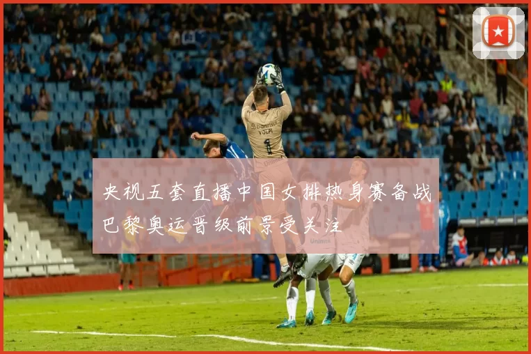 央视五套直播中国女排热身赛备战巴黎奥运晋级前景受关注