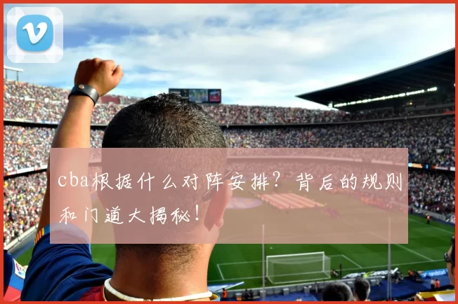 cba根据什么对阵安排？背后的规则和门道大揭秘！