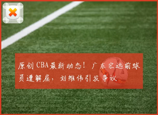 原创 CBA最新动态！广东宏远前球员遭解雇，刘维伟引发争议