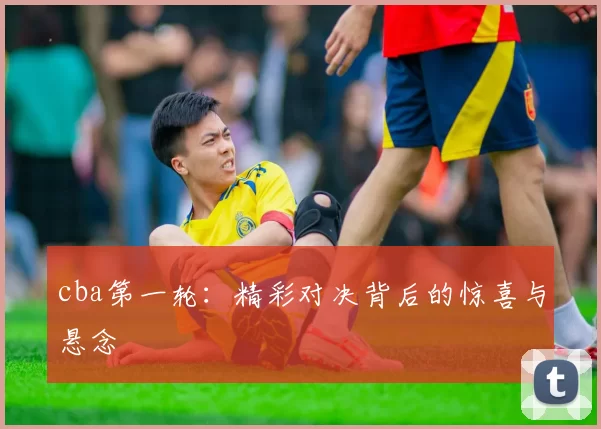 cba第一轮：精彩对决背后的惊喜与悬念