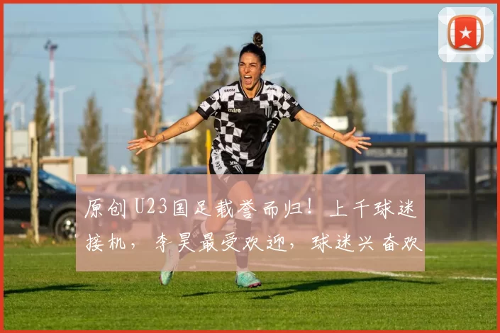 原创 U23国足载誉而归！上千球迷接机，李昊最受欢迎，球迷兴奋欢呼