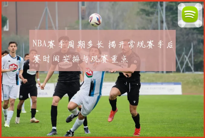 NBA赛季周期多长 揭开常规赛季后赛时间安排与观赛重点