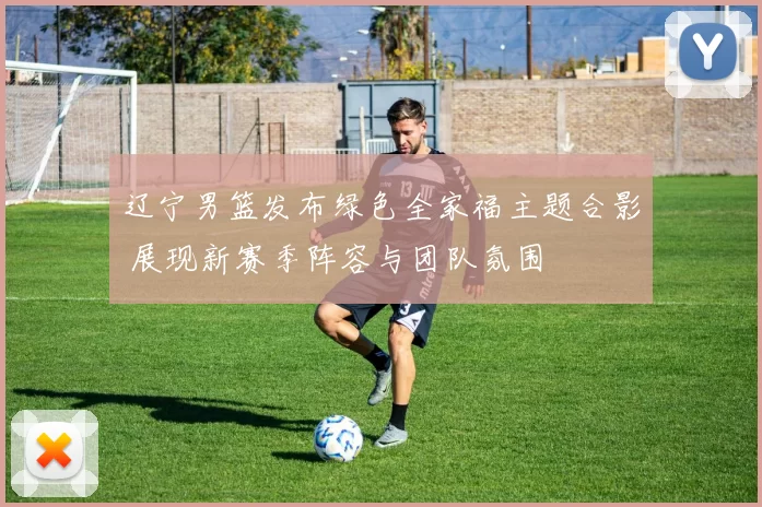 辽宁男篮发布绿色全家福主题合影 展现新赛季阵容与团队氛围