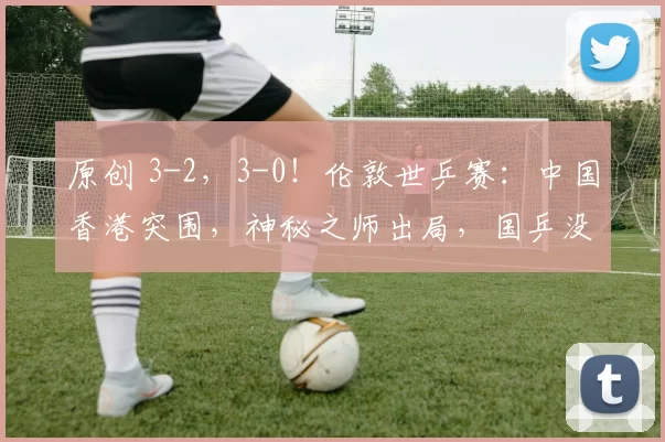 原创 3-2，3-0！伦敦世乒赛：中国香港突围，神秘之师出局，国乒没压力
