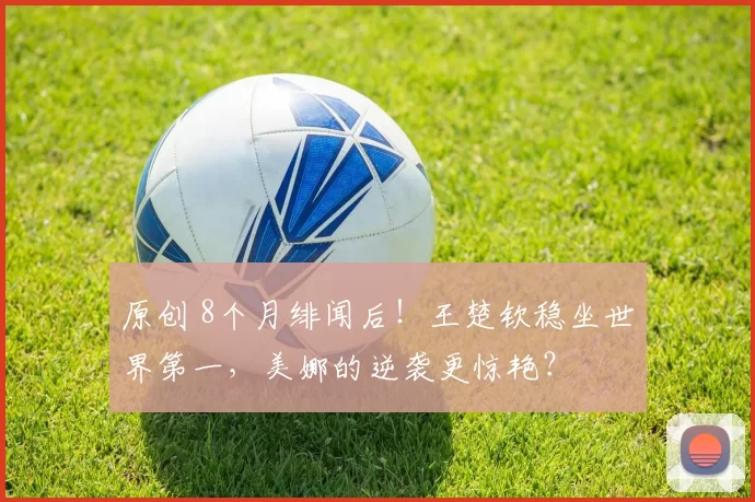 原创 8个月绯闻后！王楚钦稳坐世界第一，美娜的逆袭更惊艳？