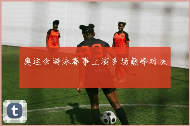 奥运会游泳赛事上演多场巅峰对决