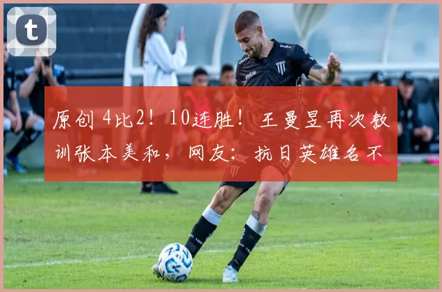 原创 4比2！10连胜！王曼昱再次教训张本美和，网友：抗日英雄名不虚传