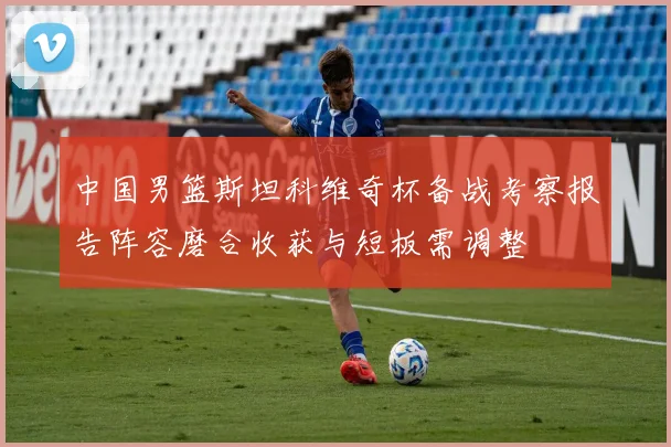 中国男篮斯坦科维奇杯备战考察报告阵容磨合收获与短板需调整