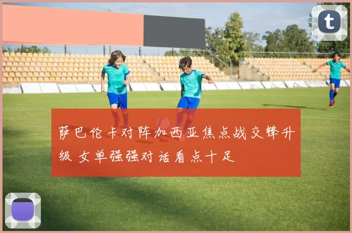 萨巴伦卡对阵加西亚焦点战交锋升级 女单强强对话看点十足