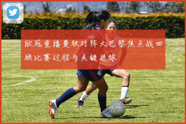 欧冠重播曼联对阵大巴黎焦点战回顾比赛过程与关键进球