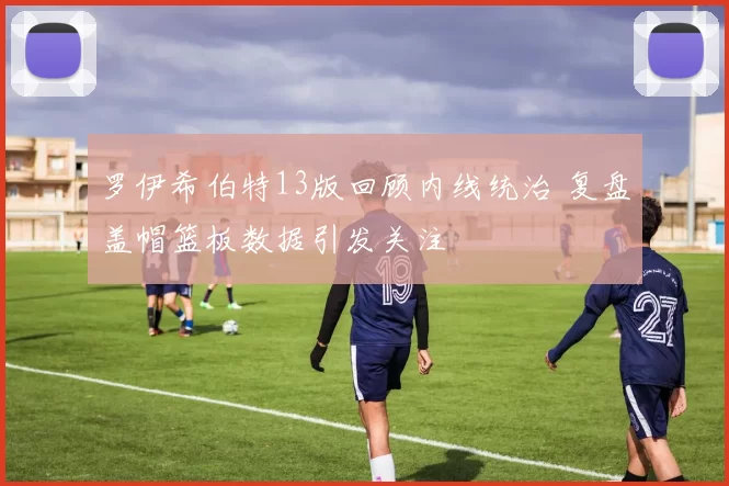 罗伊希伯特13版回顾内线统治 复盘盖帽篮板数据引发关注