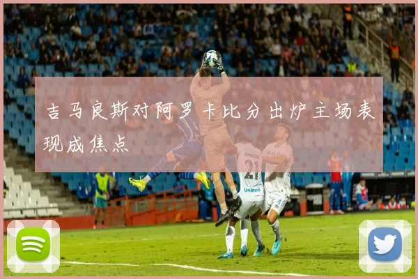 吉马良斯对阿罗卡比分出炉主场表现成焦点