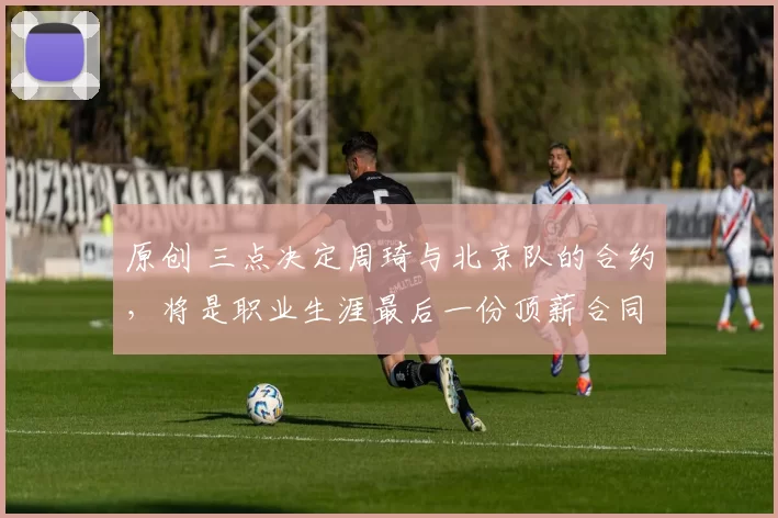 原创 三点决定周琦与北京队的合约，将是职业生涯最后一份顶薪合同