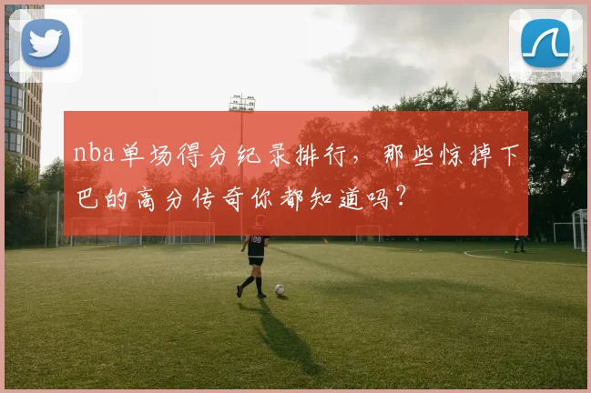 nba单场得分纪录排行，那些惊掉下巴的高分传奇你都知道吗？