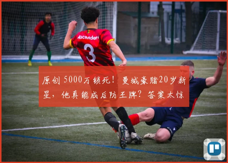 原创 5000万锁死！曼城豪赌20岁新星，他真能成后防王牌？答案太惊人
