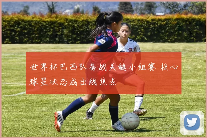 世界杯巴西队备战关键小组赛 核心球星状态成出线焦点