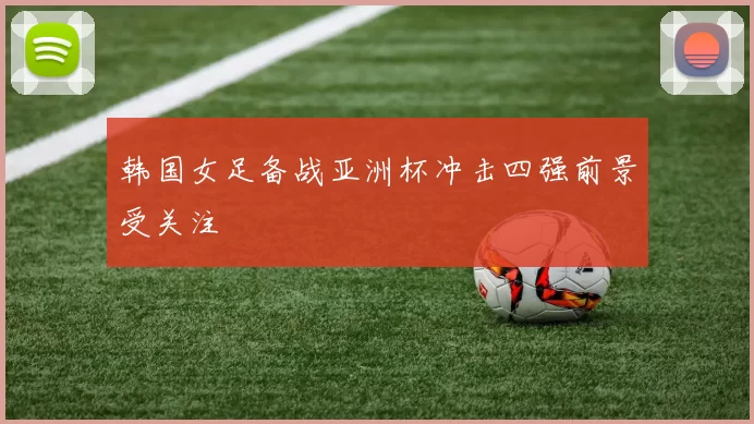 韩国女足备战亚洲杯冲击四强前景受关注