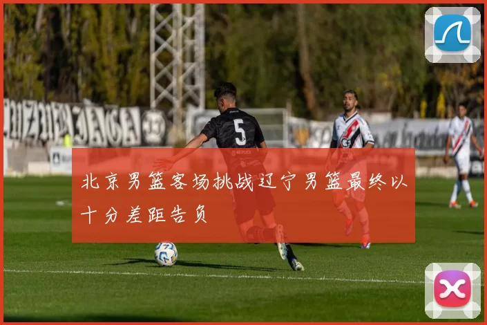北京男篮客场挑战辽宁男篮最终以十分差距告负