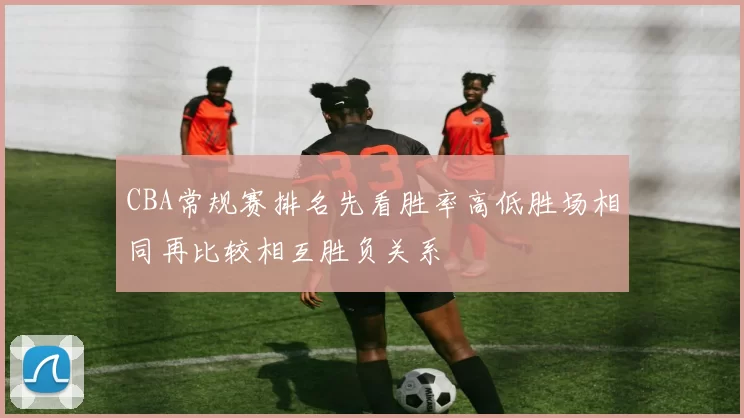 CBA常规赛排名先看胜率高低胜场相同再比较相互胜负关系