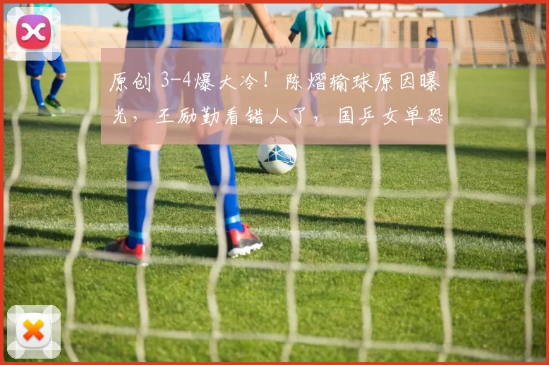 原创 3-4爆大冷！陈熠输球原因曝光，王励勤看错人了，国乒女单恐丢冠