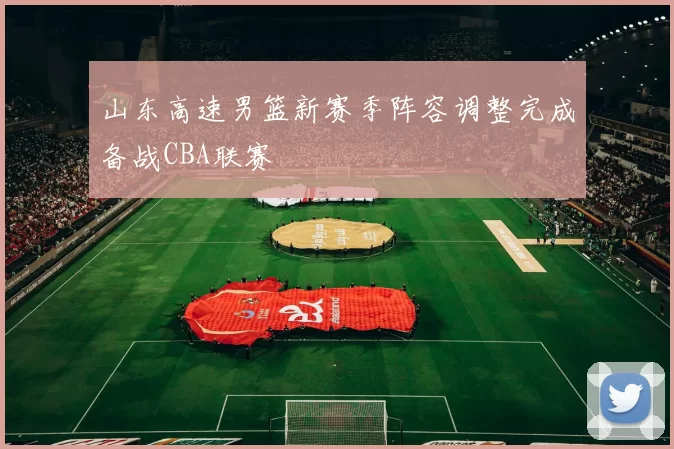 山东高速男篮新赛季阵容调整完成备战CBA联赛