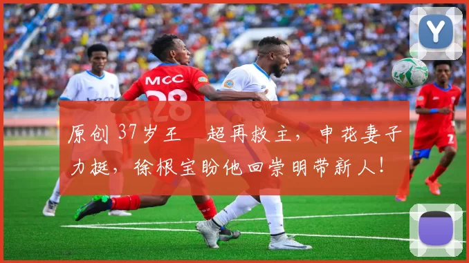 原创 37岁王燊超再救主，申花妻子力挺，徐根宝盼他回崇明带新人！