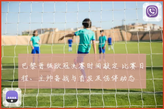 巴黎晋级欧冠决赛时间敲定 比赛日程、主帅备战与首发及伤停动态