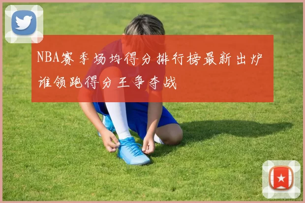 NBA赛季场均得分排行榜最新出炉 谁领跑得分王争夺战