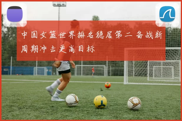 中国女篮世界排名稳居第二 备战新周期冲击更高目标