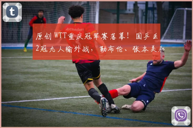 原创 WTT重庆冠军赛落幕！国乒丢2冠九人输外战，勒布伦、张本美和登顶