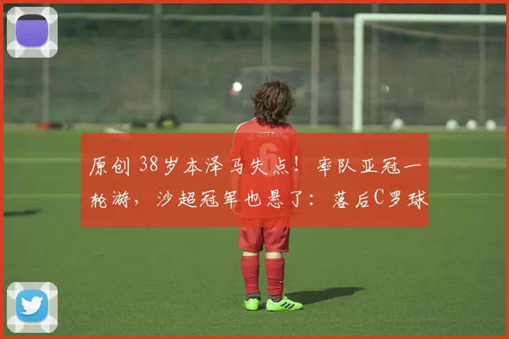 原创 38岁本泽马失点！率队亚冠一轮游，沙超冠军也悬了：落后C罗球队5分