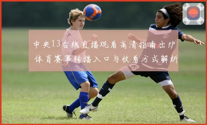 中央13台线直播观看高清指南出炉 体育赛事转播入口与收看方式解析