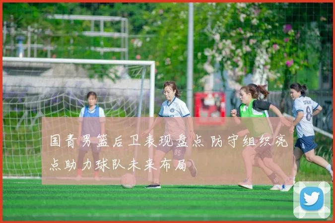 国青男篮后卫表现盘点 防守组织亮点助力球队未来布局