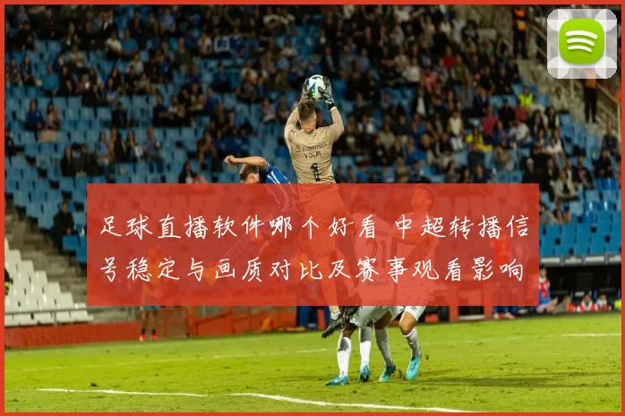 足球直播软件哪个好看 中超转播信号稳定与画质对比及赛事观看影响