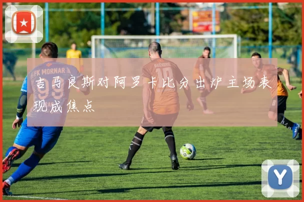 吉马良斯对阿罗卡比分出炉主场表现成焦点