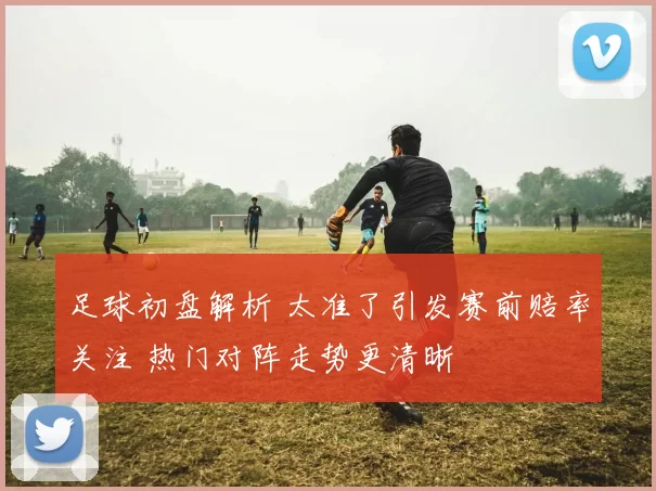 足球初盘解析 太准了引发赛前赔率关注 热门对阵走势更清晰